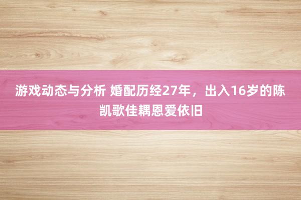 游戏动态与分析 婚配历经27年，出入16岁的陈凯歌佳耦恩爱依旧