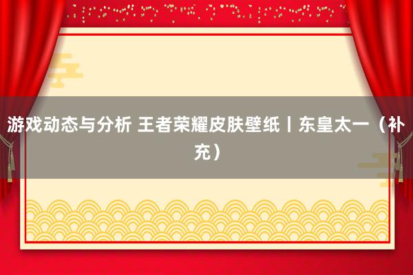 游戏动态与分析 王者荣耀皮肤壁纸丨东皇太一（补充）