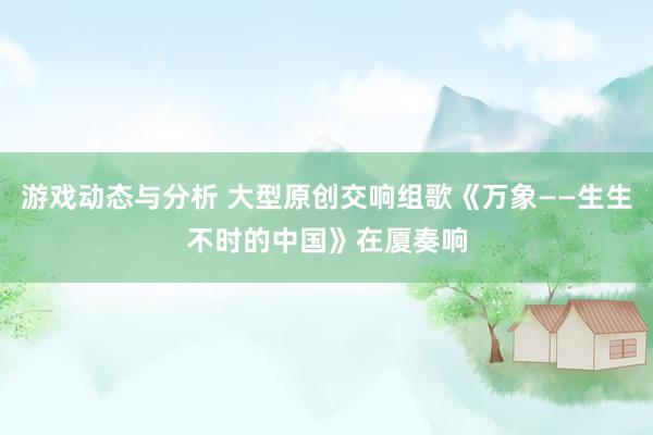 游戏动态与分析 大型原创交响组歌《万象——生生不时的中国》在厦奏响