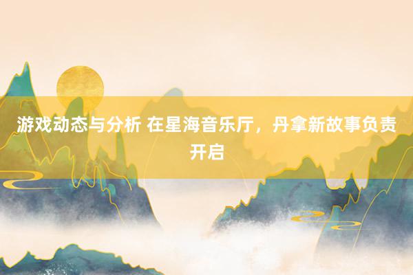 游戏动态与分析 在星海音乐厅，丹拿新故事负责开启