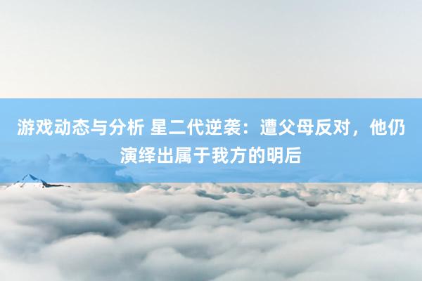 游戏动态与分析 星二代逆袭：遭父母反对，他仍演绎出属于我方的明后