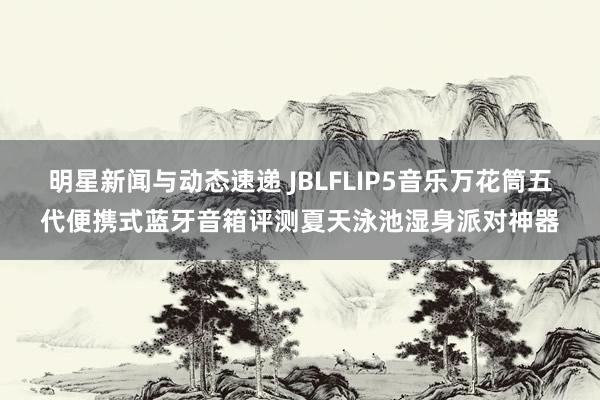 明星新闻与动态速递 JBLFLIP5音乐万花筒五代便携式蓝牙音箱评测夏天泳池湿身派对神器