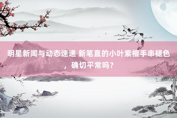 明星新闻与动态速递 新笔直的小叶紫檀手串褪色，确切平常吗？