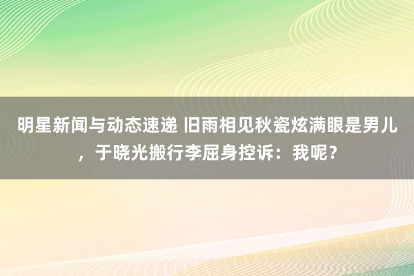 明星新闻与动态速递 旧雨相见秋瓷炫满眼是男儿，于晓光搬行李屈身控诉：我呢？