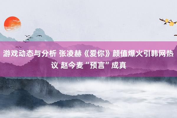 游戏动态与分析 张凌赫《爱你》颜值爆火引韩网热议 赵今麦“预言”成真