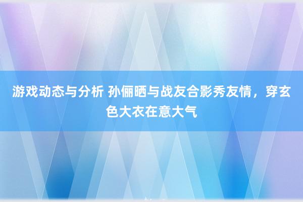 游戏动态与分析 孙俪晒与战友合影秀友情，穿玄色大衣在意大气