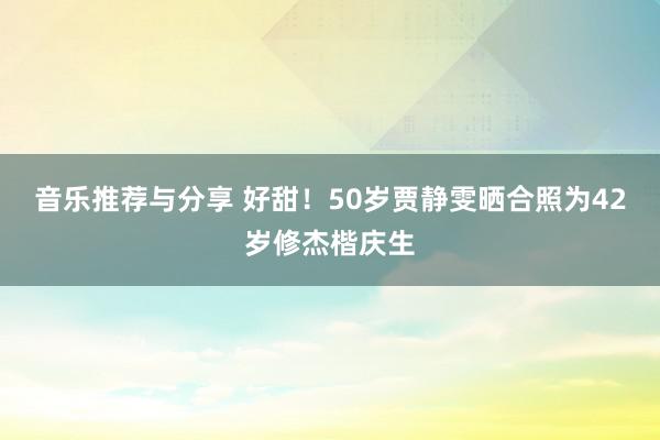 音乐推荐与分享 好甜！50岁贾静雯晒合照为42岁修杰楷庆生