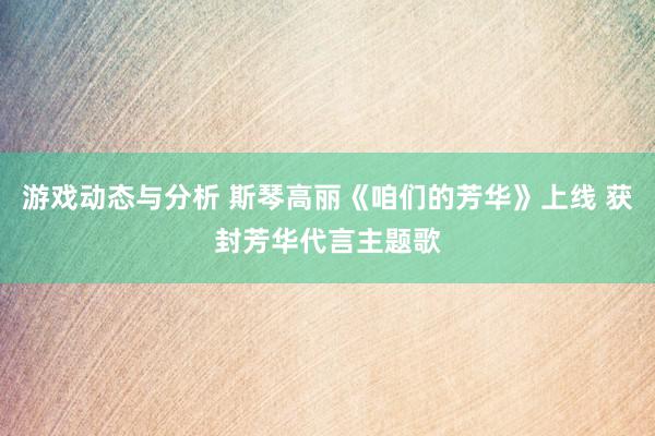 游戏动态与分析 斯琴高丽《咱们的芳华》上线 获封芳华代言主题歌