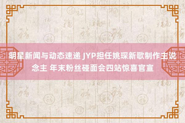 明星新闻与动态速递 JYP担任姚琛新歌制作主说念主 年末粉丝碰面会四站惊喜官宣