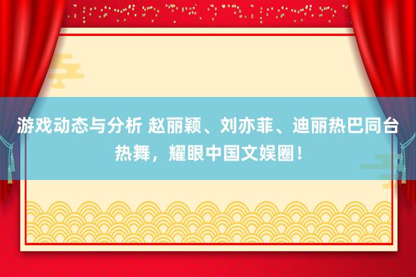 游戏动态与分析 赵丽颖、刘亦菲、迪丽热巴同台热舞，耀眼中国文娱圈！