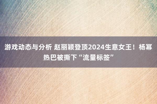 游戏动态与分析 赵丽颖登顶2024生意女王！杨幂热巴被撕下“流量标签”