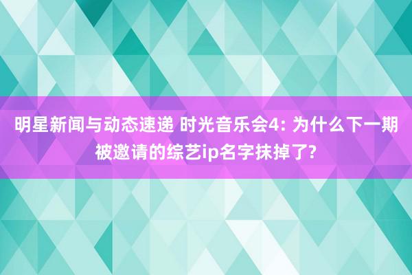 明星新闻与动态速递 时光音乐会4: 为什么下一期被邀请的综艺ip名字抹掉了?