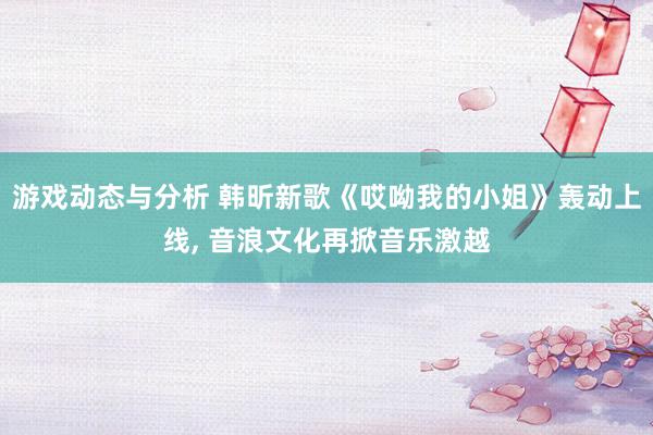 游戏动态与分析 韩昕新歌《哎呦我的小姐》轰动上线, 音浪文化再掀音乐激越