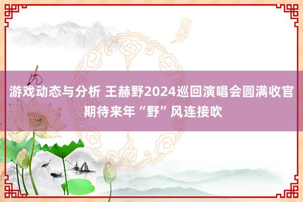 游戏动态与分析 王赫野2024巡回演唱会圆满收官 期待来年“野”风连接吹