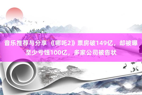 音乐推荐与分享 《哪吒2》票房破149亿，却被曝至少亏蚀100亿，多家公司被告状