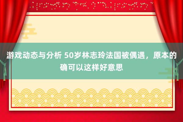 游戏动态与分析 50岁林志玲法国被偶遇，原本的确可以这样好意思