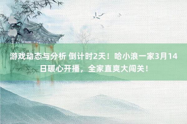 游戏动态与分析 倒计时2天！哈小浪一家3月14日暖心开播，全家直爽大闯关！