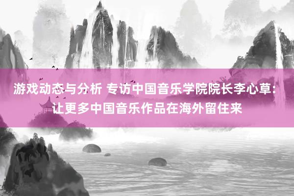 游戏动态与分析 专访中国音乐学院院长李心草: 让更多中国音乐作品在海外留住来