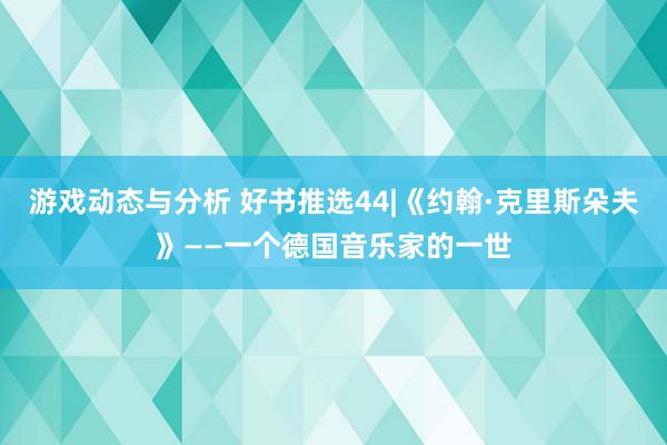 游戏动态与分析 好书推选44|《约翰·克里斯朵夫》——一个德国音乐家的一世