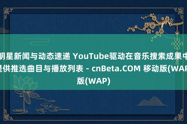 明星新闻与动态速递 YouTube驱动在音乐搜索成果中提供推选曲目与播放列表 - cnBeta.COM 移动版(WAP)