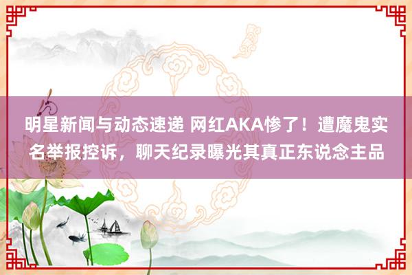 明星新闻与动态速递 网红AKA惨了！遭魔鬼实名举报控诉，聊天纪录曝光其真正东说念主品