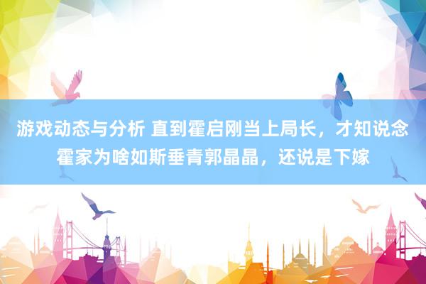 游戏动态与分析 直到霍启刚当上局长，才知说念霍家为啥如斯垂青郭晶晶，还说是下嫁