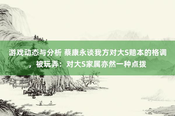 游戏动态与分析 蔡康永谈我方对大S赔本的格调，被玩弄：对大S家属亦然一种点拨