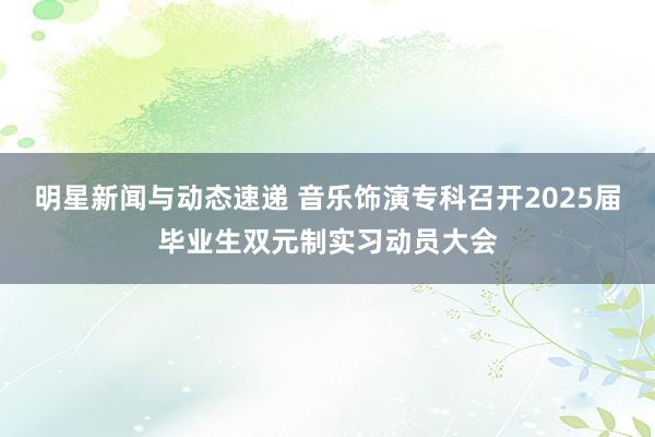 明星新闻与动态速递 音乐饰演专科召开2025届毕业生双元制实习动员大会