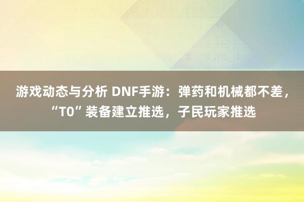 游戏动态与分析 DNF手游：弹药和机械都不差，“T0”装备建立推选，子民玩家推选