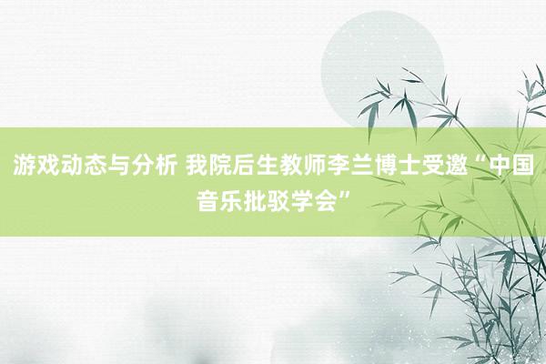 游戏动态与分析 我院后生教师李兰博士受邀“中国音乐批驳学会”