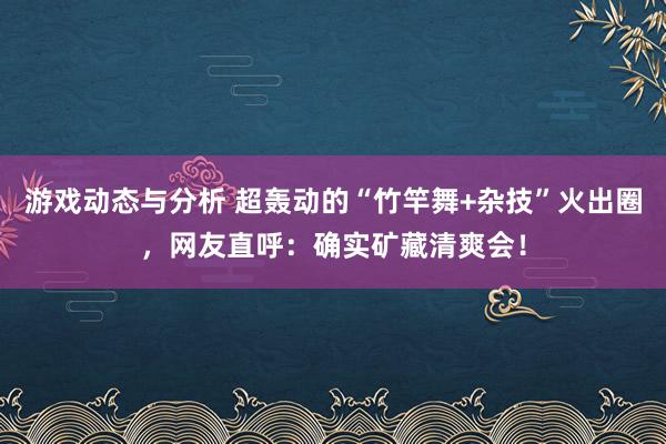 游戏动态与分析 超轰动的“竹竿舞+杂技”火出圈，网友直呼：确实矿藏清爽会！