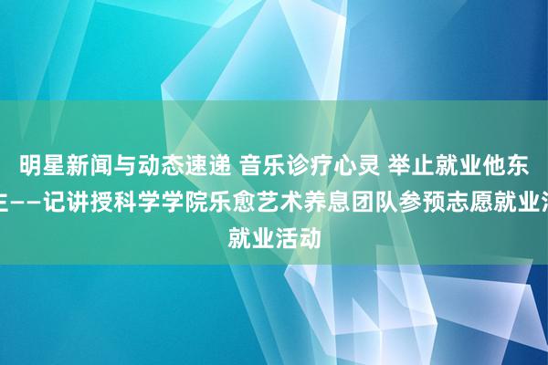 明星新闻与动态速递 音乐诊疗心灵 举止就业他东谈主——记讲授科学学院乐愈艺术养息团队参预志愿就业活动