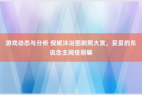 游戏动态与分析 倪妮沐浴图剧照大赏，妥妥的东说念主间佳丽嘛