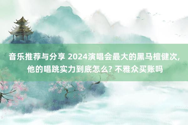 音乐推荐与分享 2024演唱会最大的黑马檀健次, 他的唱跳实力到底怎么? 不雅众买账吗