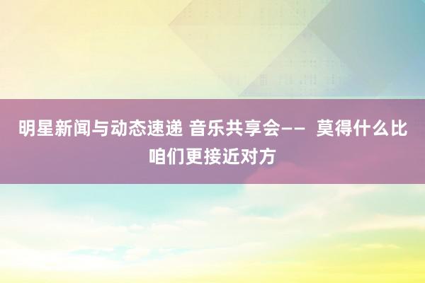 明星新闻与动态速递 音乐共享会——  莫得什么比咱们更接近对方