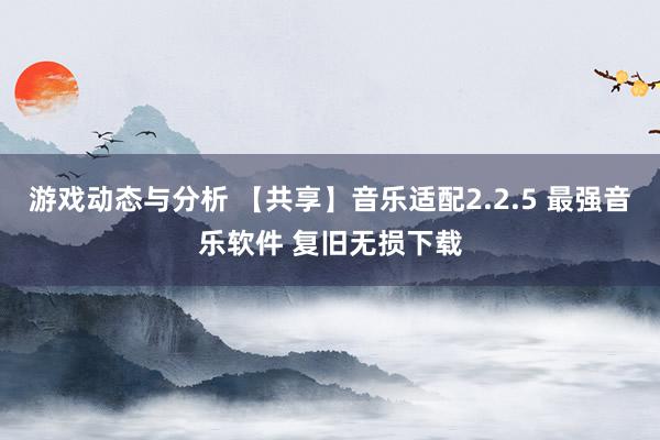 游戏动态与分析 【共享】音乐适配2.2.5 最强音乐软件 复旧无损下载