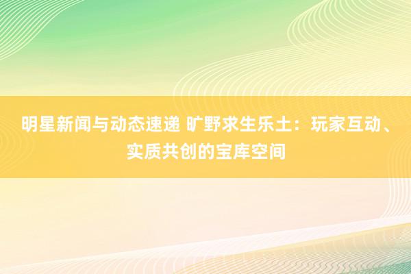 明星新闻与动态速递 旷野求生乐土：玩家互动、实质共创的宝库空间