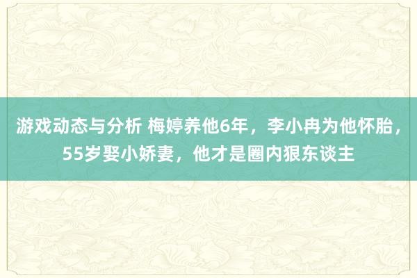 游戏动态与分析 梅婷养他6年，李小冉为他怀胎，55岁娶小娇妻，他才是圈内狠东谈主