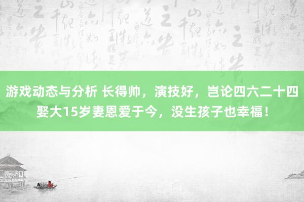 游戏动态与分析 长得帅，演技好，岂论四六二十四娶大15岁妻恩爱于今，没生孩子也幸福！