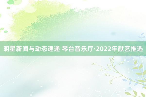 明星新闻与动态速递 琴台音乐厅·2022年献艺推选