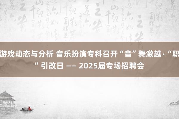 游戏动态与分析 音乐扮演专科召开“音”舞激越∙“职”引改日 —— 2025届专场招聘会