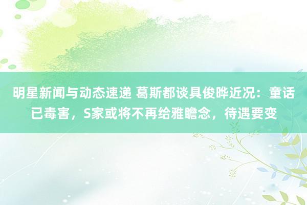 明星新闻与动态速递 葛斯都谈具俊晔近况：童话已毒害，S家或将不再给雅瞻念，待遇要变