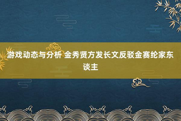 游戏动态与分析 金秀贤方发长文反驳金赛纶家东谈主