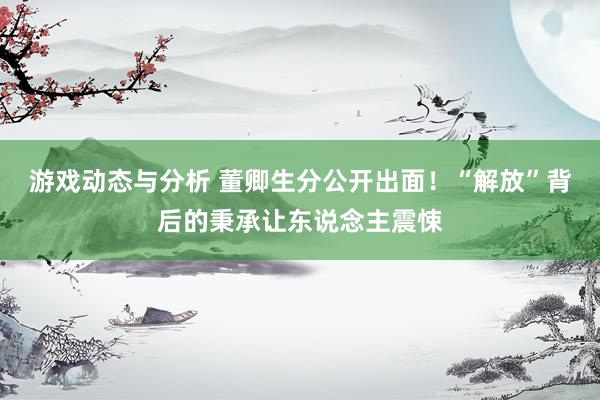 游戏动态与分析 董卿生分公开出面！“解放”背后的秉承让东说念主震悚