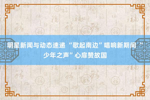 明星新闻与动态速递 “歌起南边”唱响新期间 “少年之声”心扉赞故国